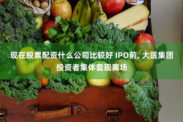 现在股票配资什么公司比较好 IPO前, 大医集团投资者集体套现离场