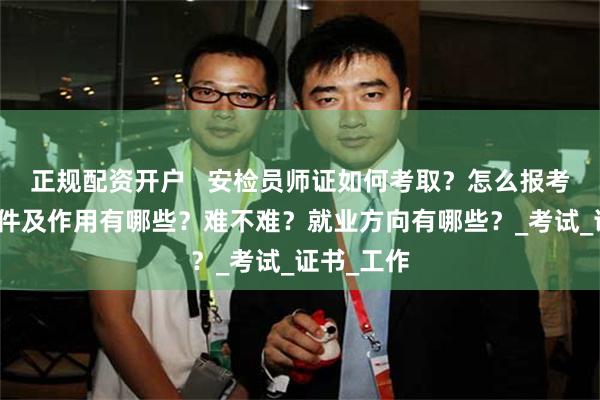 正规配资开户   安检员师证如何考取？怎么报考，报考条件及作用有哪些？难不难？就业方向有哪些？_考试_证书_工作
