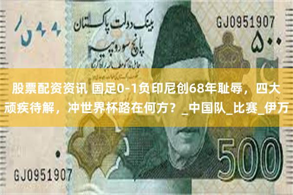 股票配资资讯 国足0-1负印尼创68年耻辱,四大顽疾待解,冲世界杯路在何方?_中国队_比赛_伊万