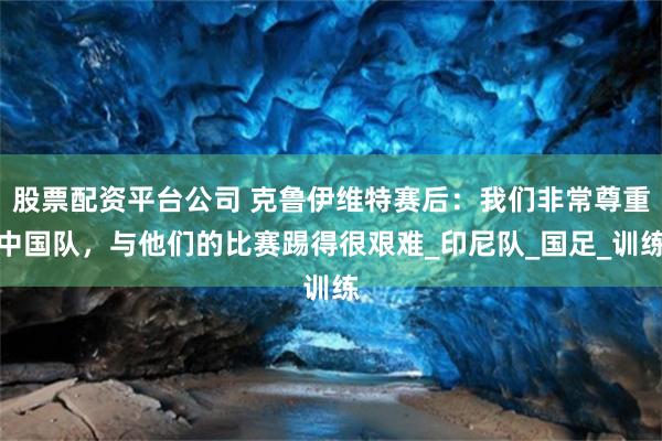 股票配资平台公司 克鲁伊维特赛后:我们非常尊重中国队,与他们的比赛踢得很艰难_印尼队_国足_训练