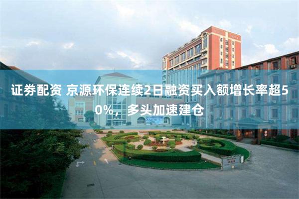 证劵配资 京源环保连续2日融资买入额增长率超50%,多头加速建仓