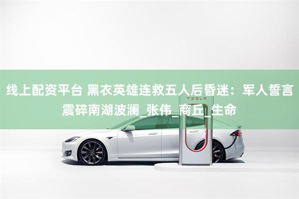 线上配资平台 黑衣英雄连救五人后昏迷:军人誓言震碎南湖波澜_张伟_商丘_生命
