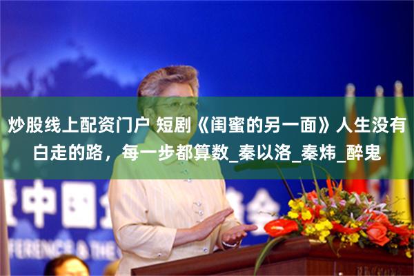 炒股线上配资门户 短剧《闺蜜的另一面》人生没有白走的路,每一步都算数_秦以洛_秦炜_醉鬼