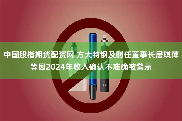 中国股指期货配资网 方大特钢及时任董事长居琪萍等因2024年收入确认不准确被警示