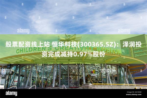 股票配资线上站 恒华科技(300365.SZ)：泽润投资完成减持0.97%股份