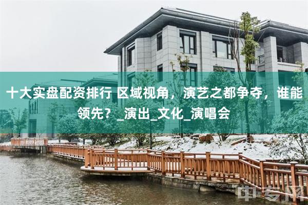 十大实盘配资排行 区域视角,演艺之都争夺,谁能领先?_演出_文化_演唱会