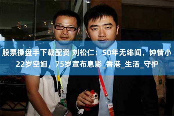 股票操盘手下载配资 刘松仁:50年无绯闻,钟情小22岁空姐,75岁宣布息影_香港_生活_守护