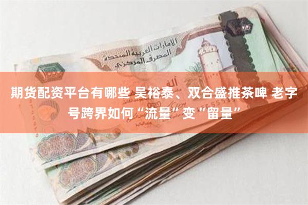 期货配资平台有哪些 吴裕泰、双合盛推茶啤 老字号跨界如何“流量”变“留量”