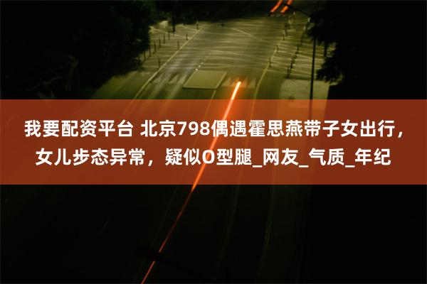 我要配资平台 北京798偶遇霍思燕带子女出行,女儿步态异常,疑似O型腿_网友_气质_年纪