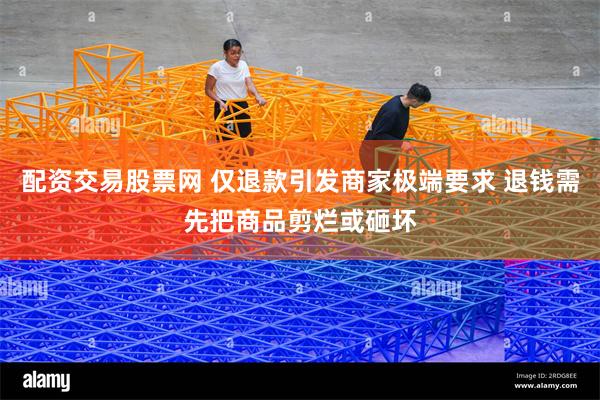 配资交易股票网 仅退款引发商家极端要求 退钱需先把商品剪烂或砸坏