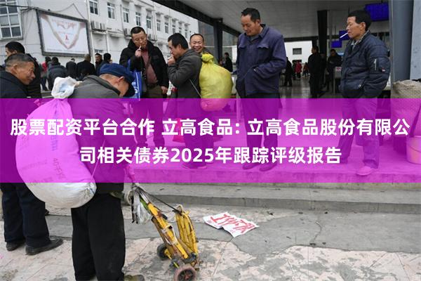 股票配资平台合作 立高食品: 立高食品股份有限公司相关债券2025年跟踪评级报告