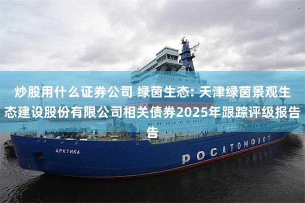 炒股用什么证券公司 绿茵生态: 天津绿茵景观生态建设股份有限公司相关债券2025年跟踪评级报告