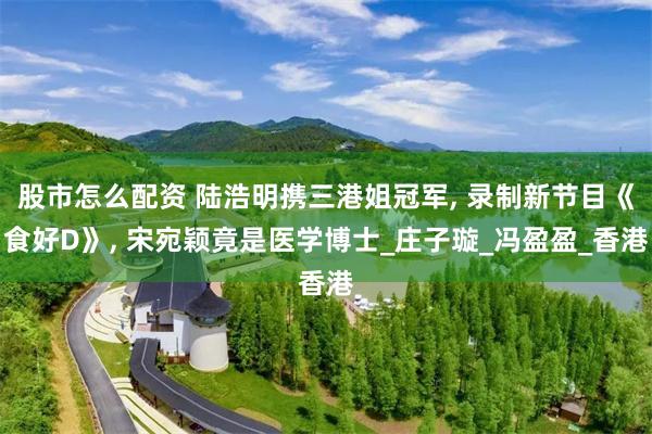 股市怎么配资 陆浩明携三港姐冠军, 录制新节目《食好D》, 宋宛颖竟是医学博士_庄子璇_冯盈盈_香港