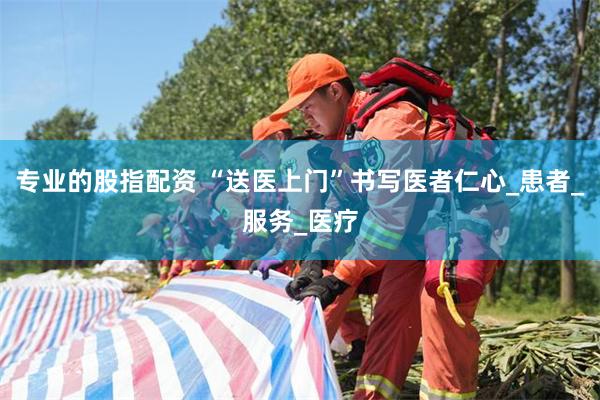 专业的股指配资 “送医上门”书写医者仁心_患者_服务_医疗