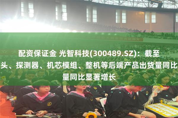 配资保证金 光智科技(300489.SZ):截至目前,镜头、探测器、机芯模组、整机等后端产品出货量同比显著增长