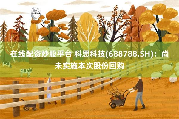 在线配资炒股平台 科思科技(688788.SH)：尚未实施本次股份回购