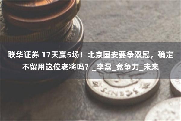 联华证券 17天赢5场!北京国安要争双冠,确定不留用这位老将吗?_李磊_竞争力_未来