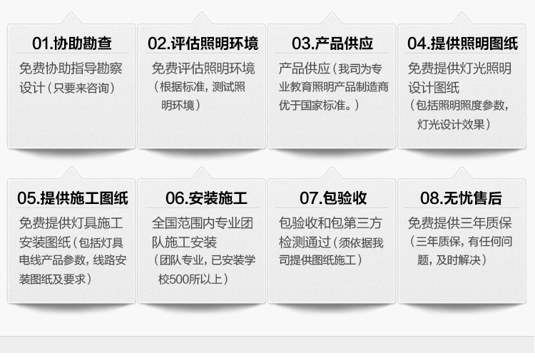 我司提供一站式教育照（zhào）明解（jiě）決方案：1、免費協助指導勘察（chá）設計（隻要來谘詢（xún））2、免費評估照明環境（根據標準，測試照明環境）3、產品供應（yīng）（我司為專業教育照明產品製造商，優於國家標準。）4、免費提供燈光照（zhào）明設計圖紙（包括照明照度參數，燈光設計效果）5、免費提供燈（dēng）具施工安裝圖紙（包括燈具/電線產品參數，線路安（ān）裝圖紙及要求）6、全國（guó）範圍內（nèi）專（zhuān）業團（tuán）隊施工安裝（團隊專業，已安裝學校500所以上）7、包驗收和包第三方檢測通過（須依據（jù）我司提供圖紙施工）8、免費提供（gòng）三年質保（三年質保，有任何（hé）問題（tí），及時（shí）解決）